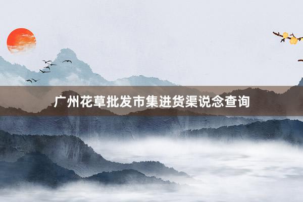 广州花草批发市集进货渠说念查询