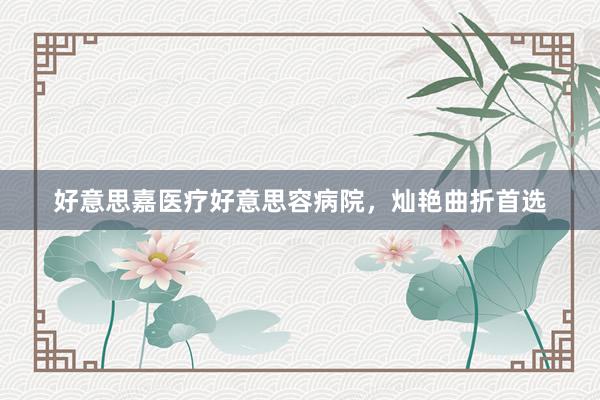 好意思嘉医疗好意思容病院，灿艳曲折首选