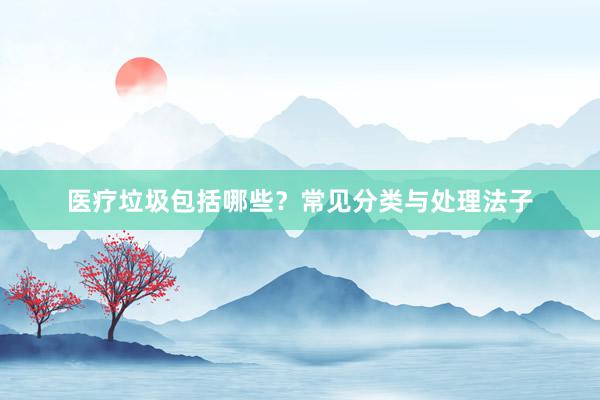 医疗垃圾包括哪些?常见分类与处理法子
